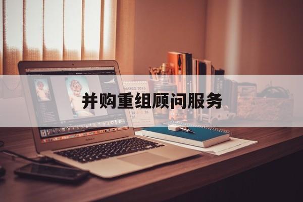 并购重组顾问服务(并购重组顾问主要包括协助咨询人进行什么)安康市