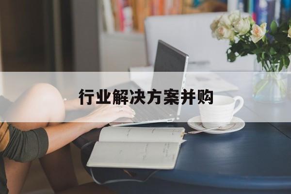 行业解决方案并购(行业解决方案并购怎么写)安康市